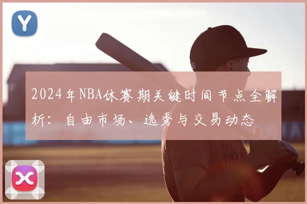 2024年NBA休赛期关键时间节点全解析：自由市场、选秀与交易动态