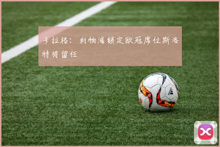 卡拉格：利物浦锁定欧冠席位斯洛特将留任