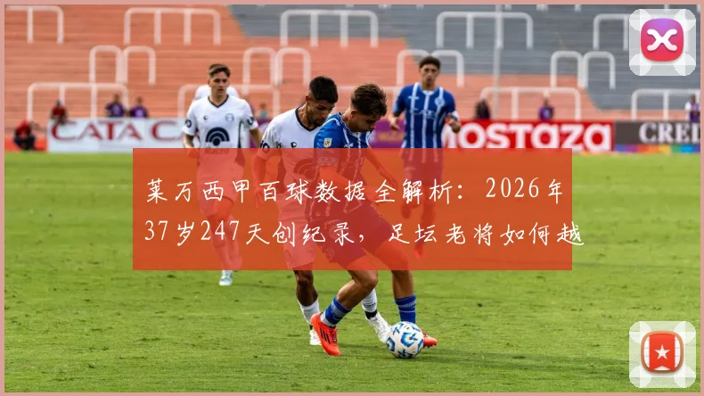 莱万西甲百球数据全解析：2026年37岁247天创纪录，足坛老将如何越老越妖？附生涯数据与历史排名