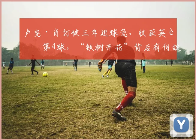 卢克·肖打破三年进球荒，收获英超第4球，“铁树开花”背后有何故事？