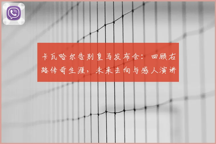 卡瓦哈尔告别皇马发布会:回顾右路传奇生涯,未来去向与感人演讲全文解读