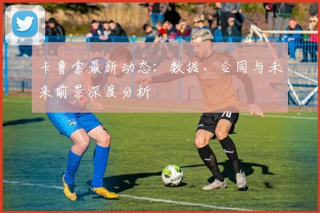 卡鲁索最新动态:数据、合同与未来前景深度分析
