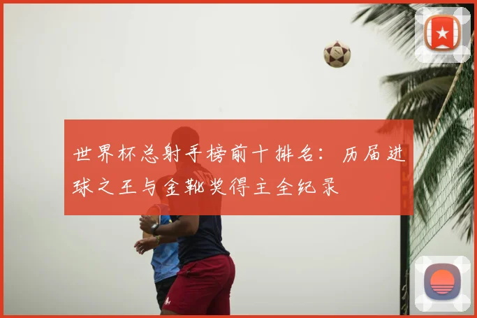 世界杯总射手榜前十排名:历届进球之王与金靴奖得主全纪录