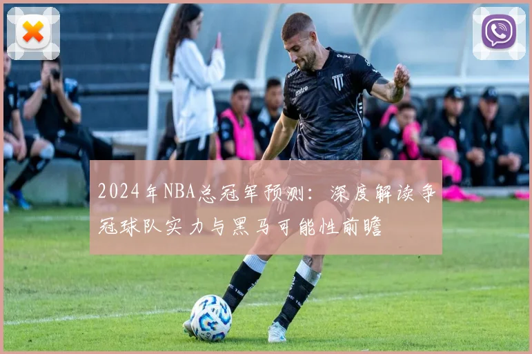 2024年NBA总冠军预测：深度解读争冠球队实力与黑马可能性前瞻