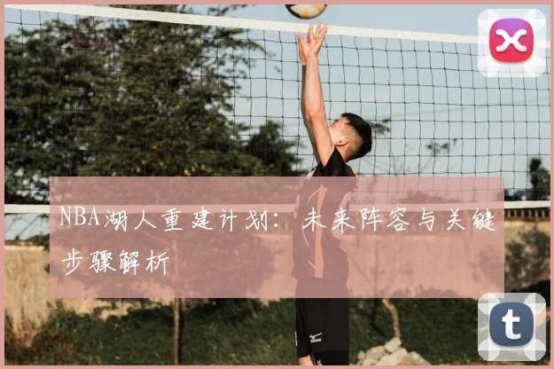 NBA湖人重建计划：未来阵容与关键步骤解析