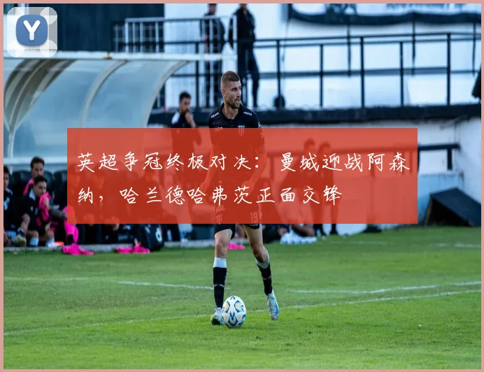 英超争冠终极对决：曼城迎战阿森纳，哈兰德哈弗茨正面交锋