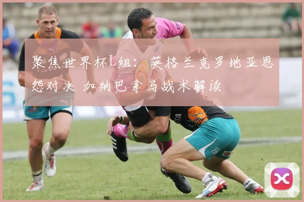 聚焦世界杯L组:英格兰克罗地亚恩怨对决 加纳巴拿马战术解读