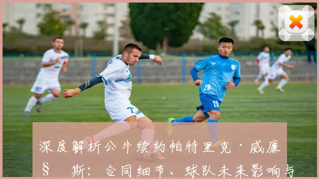 深度解析公牛续约帕特里克·威廉姆斯：合同细节、球队未来影响与战术角色展望