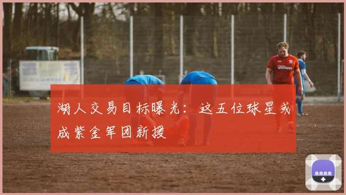 湖人交易目标曝光：这五位球星或成紫金军团新援