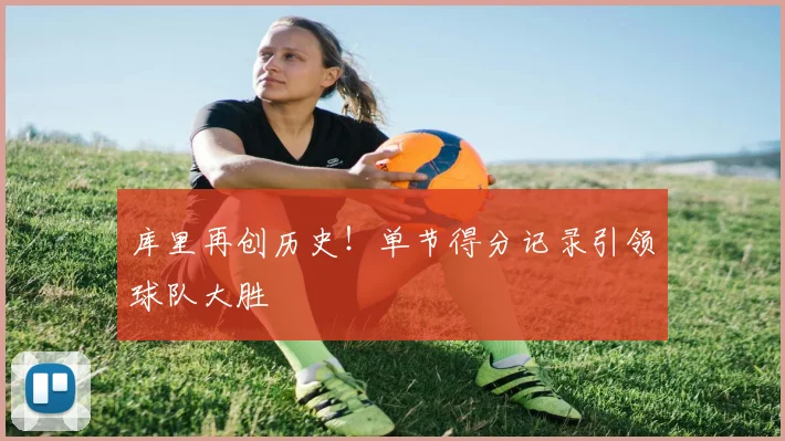 库里再创历史！单节得分记录引领球队大胜