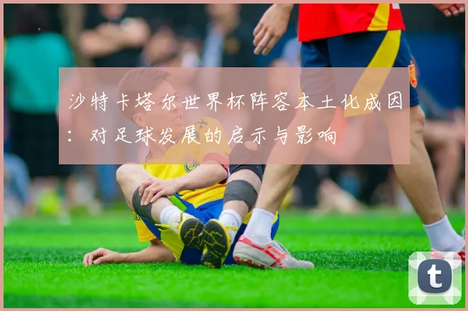 沙特卡塔尔世界杯阵容本土化成因:对足球发展的启示与影响