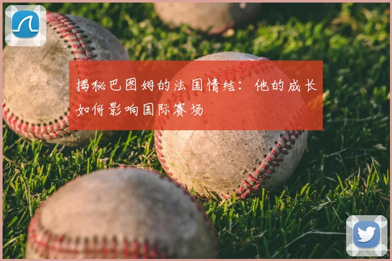 揭秘巴图姆的法国情结：他的成长如何影响国际赛场