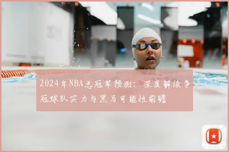 2024年NBA总冠军预测：深度解读争冠球队实力与黑马可能性前瞻