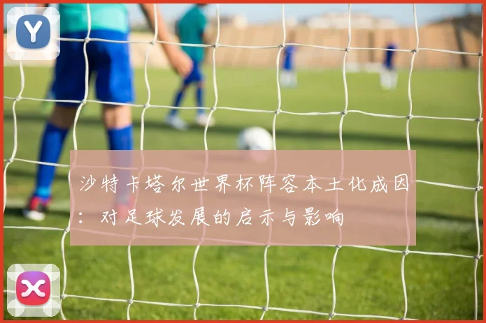 沙特卡塔尔世界杯阵容本土化成因:对足球发展的启示与影响